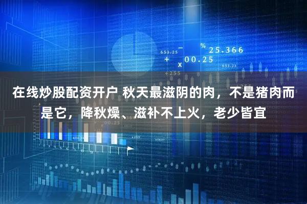 在线炒股配资开户 秋天最滋阴的肉，不是猪肉而是它，降秋燥、滋补不上火，老少皆宜