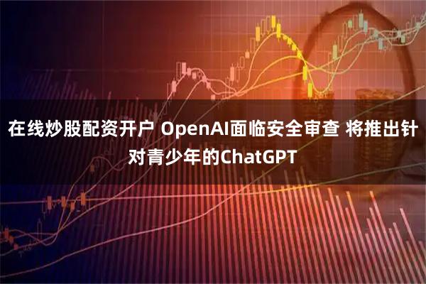 在线炒股配资开户 OpenAI面临安全审查 将推出针对青少年的ChatGPT