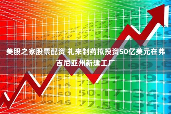 美股之家股票配资 礼来制药拟投资50亿美元在弗吉尼亚州新建工厂
