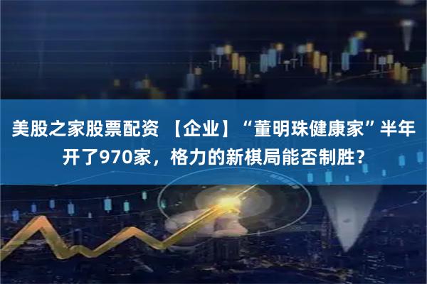 美股之家股票配资 【企业】“董明珠健康家”半年开了970家，格力的新棋局能否制胜？