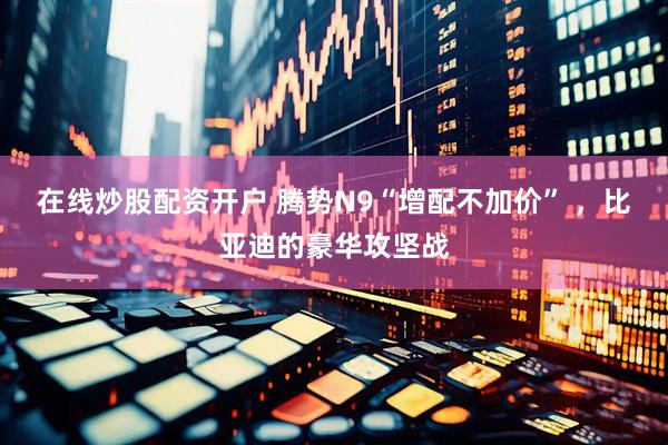 在线炒股配资开户 腾势N9“增配不加价” ，比亚迪的豪华攻坚战