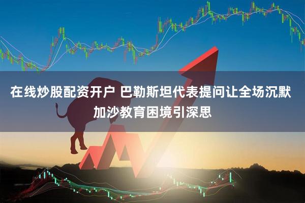 在线炒股配资开户 巴勒斯坦代表提问让全场沉默 加沙教育困境引深思