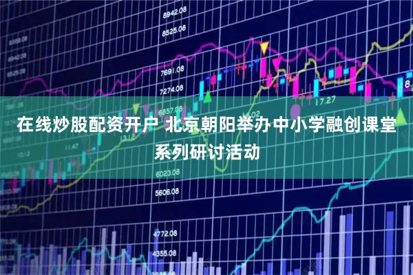 在线炒股配资开户 北京朝阳举办中小学融创课堂系列研讨活动