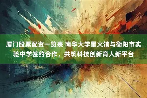 厦门股票配资一览表 南华大学星火馆与衡阳市实验中学签约合作，共筑科技创新育人新平台
