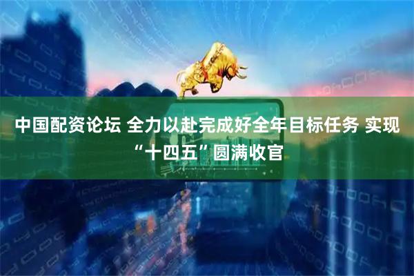 中国配资论坛 全力以赴完成好全年目标任务 实现“十四五”圆满收官