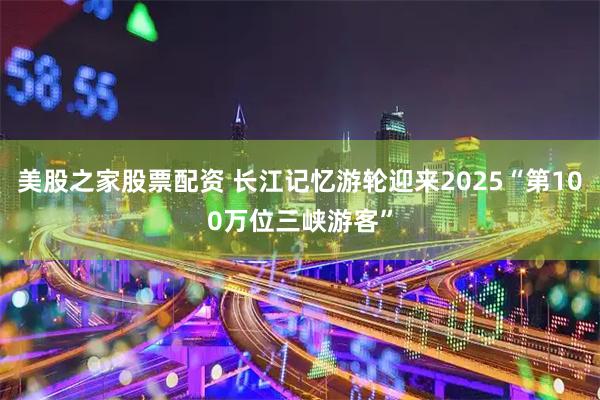 美股之家股票配资 长江记忆游轮迎来2025“第100万位三峡游客”