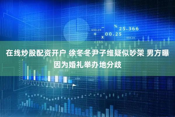 在线炒股配资开户 徐冬冬尹子维疑似吵架 男方曝因为婚礼举办地分歧