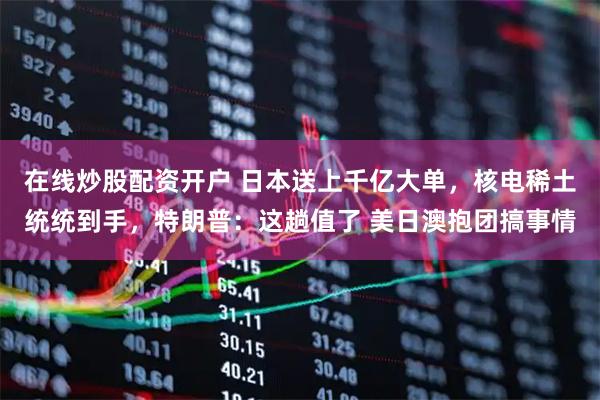 在线炒股配资开户 日本送上千亿大单，核电稀土统统到手，特朗普：这趟值了 美日澳抱团搞事情