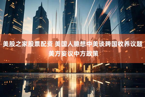 美股之家股票配资 美国人臆想中美谈跨国收养议题 美方妄议中方政策