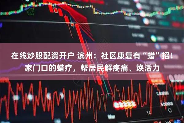 在线炒股配资开户 滨州：社区康复有“蜡”招！家门口的蜡疗，帮居民解疼痛、焕活力