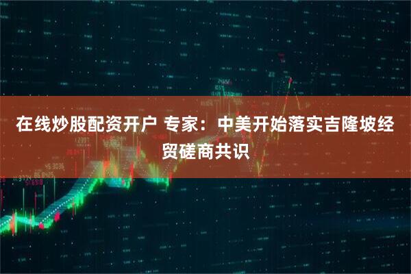 在线炒股配资开户 专家：中美开始落实吉隆坡经贸磋商共识