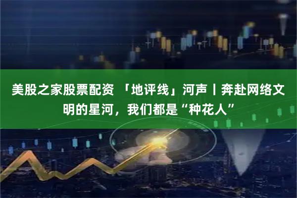 美股之家股票配资 「地评线」河声丨奔赴网络文明的星河，我们都是“种花人”