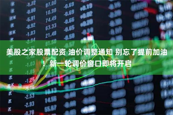 美股之家股票配资 油价调整通知 别忘了提前加油！新一轮调价窗口即将开启