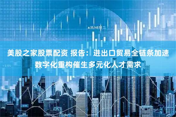 美股之家股票配资 报告：进出口贸易全链条加速数字化重构催生多元化人才需求