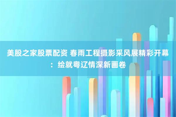 美股之家股票配资 春雨工程摄影采风展精彩开幕：绘就粤辽情深新画卷
