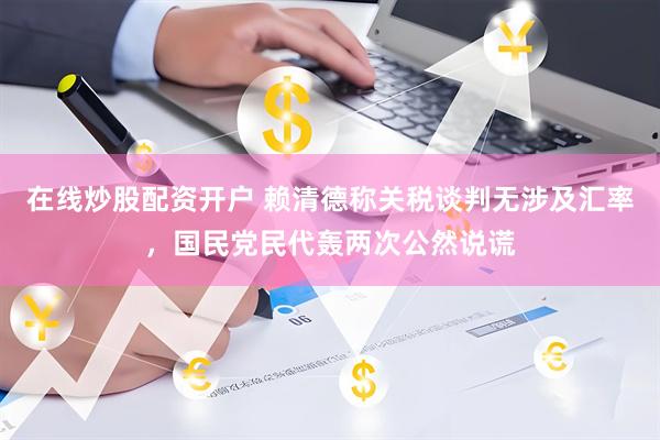在线炒股配资开户 赖清德称关税谈判无涉及汇率，国民党民代轰两次公然说谎