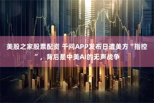 美股之家股票配资 千问APP发布日遭美方“指控”，背后是中美AI的无声战争