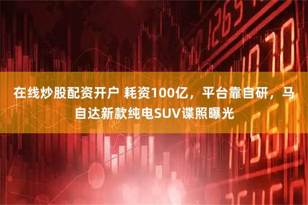 在线炒股配资开户 耗资100亿，平台靠自研，马自达新款纯电SUV谍照曝光