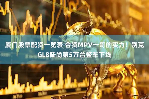 厦门股票配资一览表 合资MPV一哥的实力！别克GL8陆尚第5万台整车下线