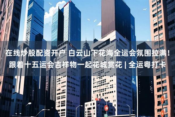 在线炒股配资开户 白云山下花海全运会氛围拉满！跟着十五运会吉祥物一起花城赏花 | 全运粤打卡