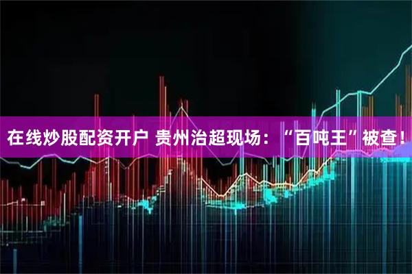 在线炒股配资开户 贵州治超现场：“百吨王”被查！