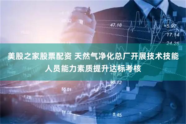 美股之家股票配资 天然气净化总厂开展技术技能人员能力素质提升达标考核