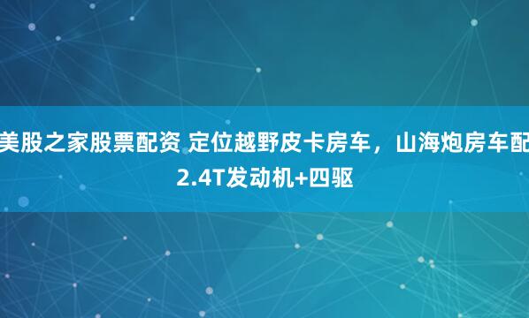 美股之家股票配资 定位越野皮卡房车，山海炮房车配2.4T发动机+四驱