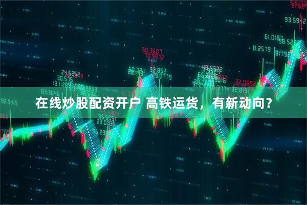 在线炒股配资开户 高铁运货，有新动向？