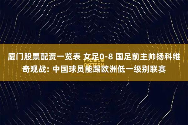 厦门股票配资一览表 女足0-8 国足前主帅扬科维奇观战: 中国球员能踢欧洲低一级别联赛