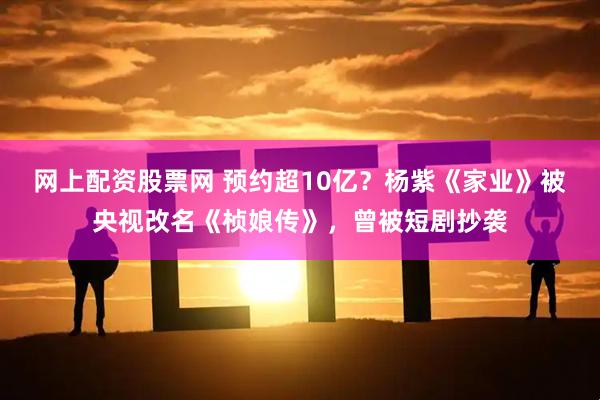 网上配资股票网 预约超10亿？杨紫《家业》被央视改名《桢娘传》，曾被短剧抄袭