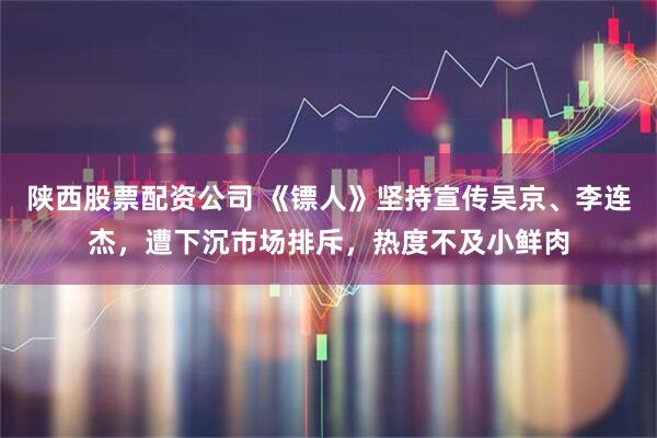 陕西股票配资公司 《镖人》坚持宣传吴京、李连杰，遭下沉市场排斥，热度不及小鲜肉