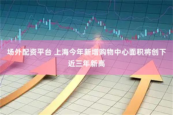 场外配资平台 上海今年新增购物中心面积将创下近三年新高