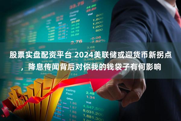 股票实盘配资平台 2024美联储或迎货币新拐点，降息传闻背后对你我的钱袋子有何影响
