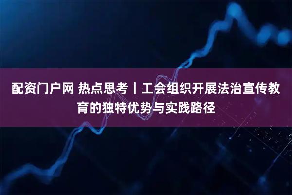配资门户网 热点思考丨工会组织开展法治宣传教育的独特优势与实践路径