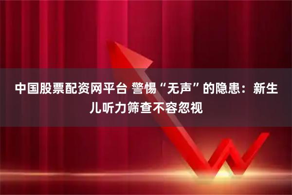 中国股票配资网平台 警惕“无声”的隐患：新生儿听力筛查不容忽视