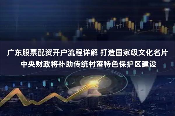 广东股票配资开户流程详解 打造国家级文化名片 中央财政将补助传统村落特色保护区建设