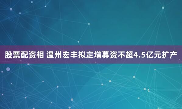 股票配资相 温州宏丰拟定增募资不超4.5亿元扩产