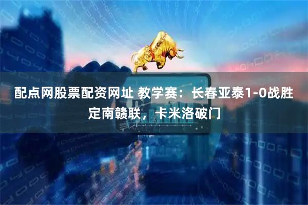 配点网股票配资网址 教学赛：长春亚泰1-0战胜定南赣联，卡米洛破门