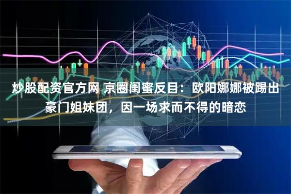 炒股配资官方网 京圈闺蜜反目：欧阳娜娜被踢出豪门姐妹团，因一场求而不得的暗恋