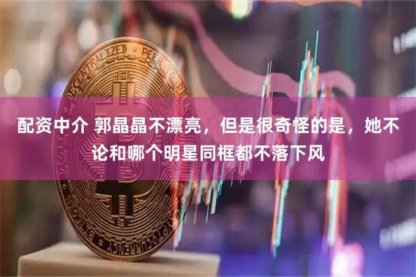 配资中介 郭晶晶不漂亮，但是很奇怪的是，她不论和哪个明星同框都不落下风