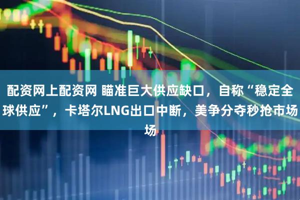 配资网上配资网 瞄准巨大供应缺口，自称“稳定全球供应”，卡塔尔LNG出口中断，美争分夺秒抢市场