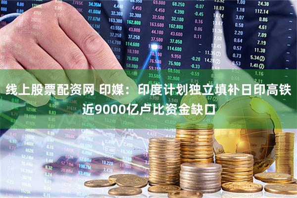 线上股票配资网 印媒：印度计划独立填补日印高铁近9000亿卢比资金缺口