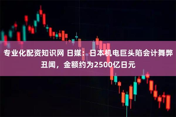 专业化配资知识网 日媒：日本机电巨头陷会计舞弊丑闻，金额约为2500亿日元