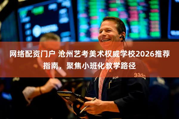 网络配资门户 沧州艺考美术权威学校2026推荐指南，聚焦小班化教学路径