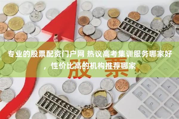 专业的股票配资门户网 热议高考集训服务哪家好,性价比高的机构推荐哪家