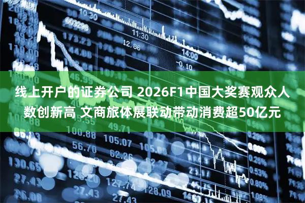 线上开户的证券公司 2026F1中国大奖赛观众人数创新高 文商旅体展联动带动消费超50亿元