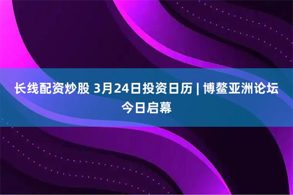 长线配资炒股 3月24日投资日历 | 博鳌亚洲论坛今日启幕