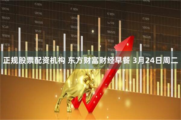 正规股票配资机构 东方财富财经早餐 3月24日周二