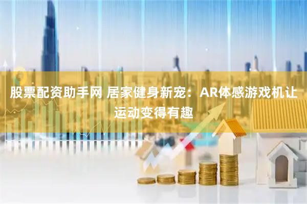 股票配资助手网 居家健身新宠：AR体感游戏机让运动变得有趣