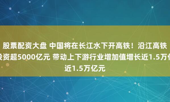 股票配资大盘 中国将在长江水下开高铁！沿江高铁总投资超5000亿元 带动上下游行业增加值增长近1.5万亿元
